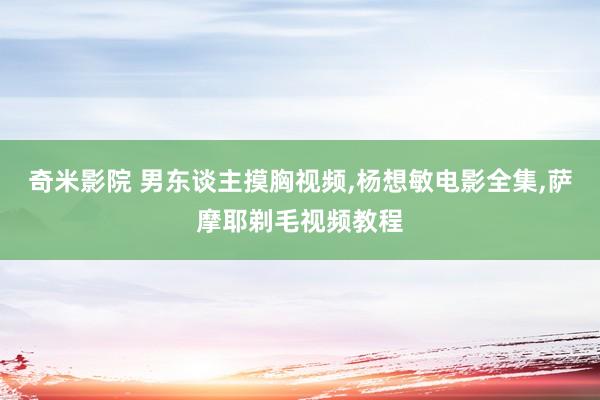 奇米影院 男东谈主摸胸视频,杨想敏电影全集,萨摩耶剃毛视频教程