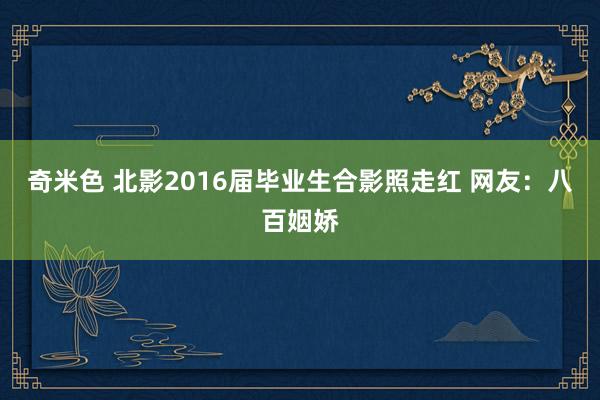 奇米色 北影2016届毕业生合影照走红 网友：八百姻娇