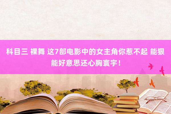 科目三 裸舞 这7部电影中的女主角你惹不起 能狠能好意思还心胸寰宇！