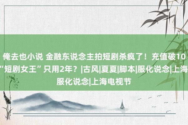 俺去也小说 金融东说念主拍短剧杀疯了！充值破100万，“短剧女王”只用2年？|古风|夏夏|脚本|服化说念|上海电视节