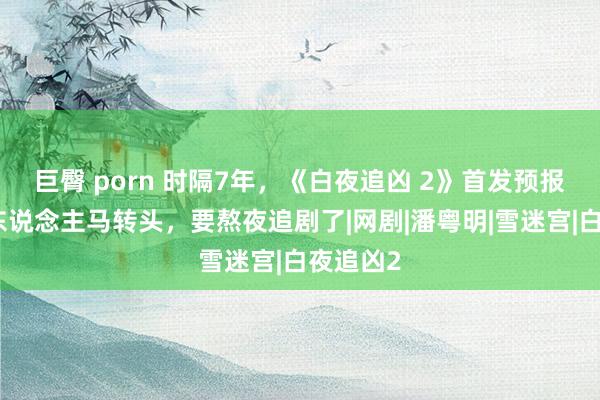 巨臀 porn 时隔7年，《白夜追凶 2》首发预报，原班东说念主马转头，要熬夜追剧了|网剧|潘粤明|雪迷宫|白夜追凶2