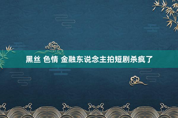 黑丝 色情 金融东说念主拍短剧杀疯了