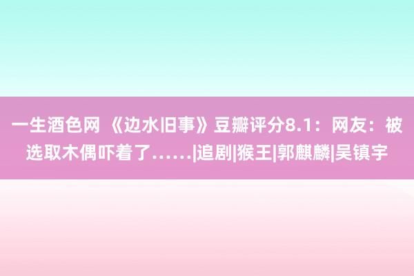 一生酒色网 《边水旧事》豆瓣评分8.1：网友：被选取木偶吓着了……|追剧|猴王|郭麒麟|吴镇宇