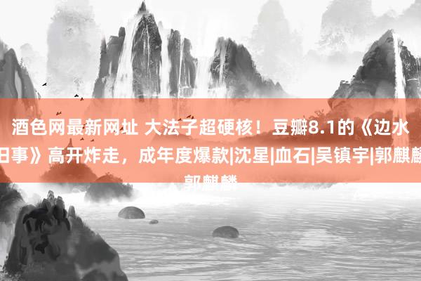 酒色网最新网址 大法子超硬核！豆瓣8.1的《边水旧事》高开炸走，成年度爆款|沈星|血石|吴镇宇|郭麒麟