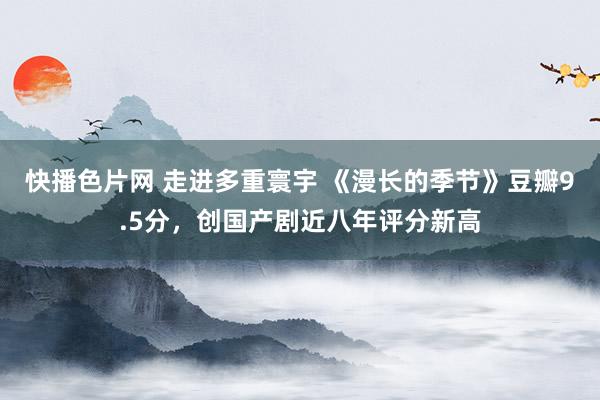 快播色片网 走进多重寰宇 《漫长的季节》豆瓣9.5分，创国产剧近八年评分新高