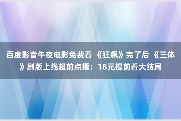 百度影音午夜电影免费看 《狂飙》完了后 《三体》剧版上线超前点播：18元提前看大结局