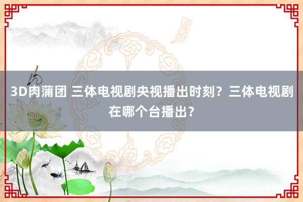 3D肉蒲团 三体电视剧央视播出时刻？三体电视剧在哪个台播出？