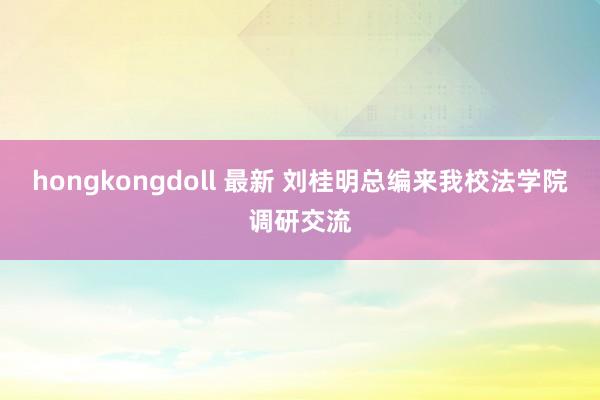 hongkongdoll 最新 刘桂明总编来我校法学院调研交流