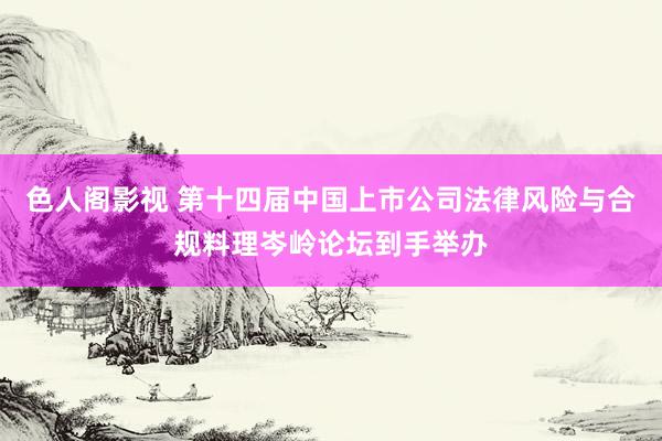 色人阁影视 第十四届中国上市公司法律风险与合规料理岑岭论坛到手举办