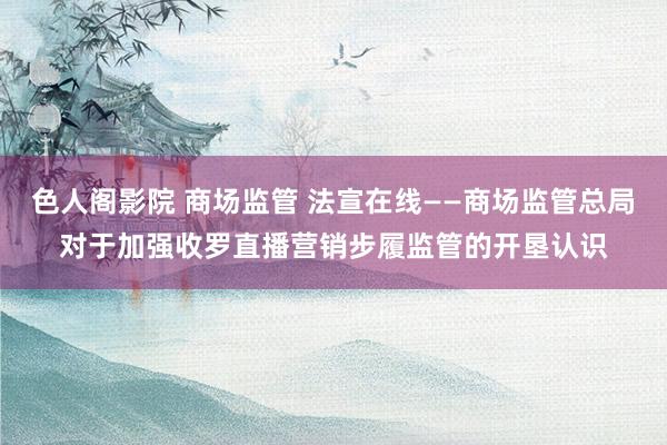 色人阁影院 商场监管 法宣在线——商场监管总局对于加强收罗直播营销步履监管的开垦认识