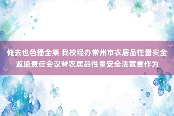 俺去也色播全集 我校经办常州市农居品性量安全监监责任会议暨农居品性量安全法宣贯作为