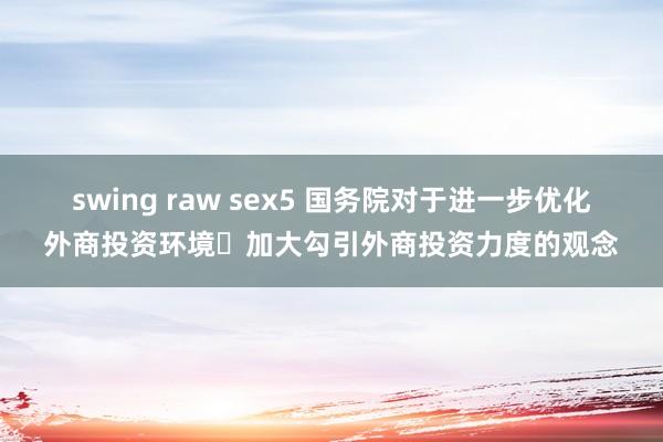 swing raw sex5 国务院对于进一步优化外商投资环境 加大勾引外商投资力度的观念