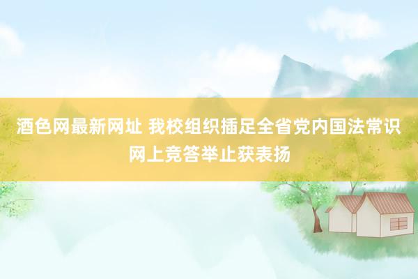 酒色网最新网址 我校组织插足全省党内国法常识网上竞答举止获表扬