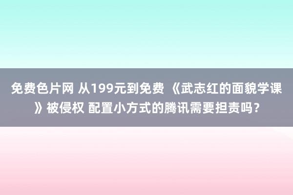 免费色片网 从199元到免费 《武志红的面貌学课》被侵权 配置小方式的腾讯需要担责吗？