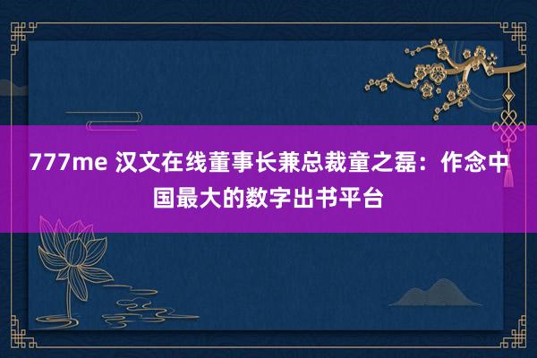 777me 汉文在线董事长兼总裁童之磊：作念中国最大的数字出书平台