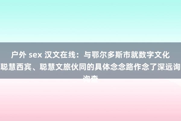 户外 sex 汉文在线：与鄂尔多斯市就数字文化、聪慧西宾、聪慧文旅伙同的具体念念路作念了深远询查