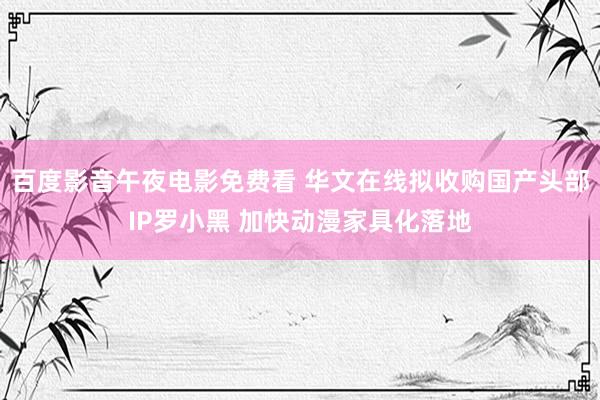 百度影音午夜电影免费看 华文在线拟收购国产头部IP罗小黑 加快动漫家具化落地