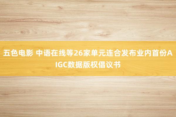 五色电影 中语在线等26家单元连合发布业内首份AIGC数据版权倡议书