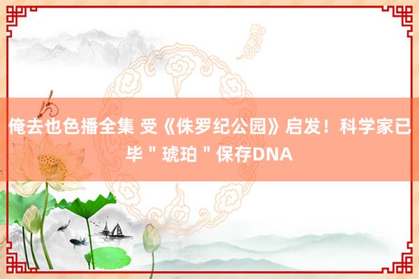 俺去也色播全集 受《侏罗纪公园》启发！科学家已毕＂琥珀＂保存DNA