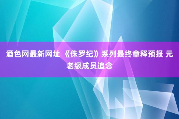 酒色网最新网址 《侏罗纪》系列最终章释预报 元老级成员追念