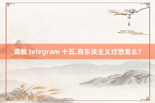 调教 telegram 十五.有东谈主义过恐龙么？