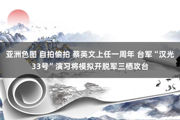 亚洲色图 自拍偷拍 蔡英文上任一周年 台军“汉光33号”演习将模拟开脱军三栖攻台