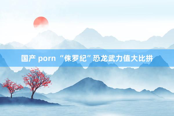 国产 porn “侏罗纪”恐龙武力值大比拼