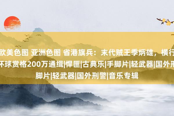 欧美色图 亚洲色图 省港旗兵：末代贼王季炳雄，横行香港18年，环球赏格200万通缉|悍匪|古典乐|手脚片|轻武器|国外刑警|音乐专辑