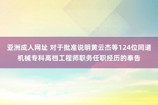 亚洲成人网址 对于批准说明黄云杰等124位同道机械专科高档工程师职务任职经历的奉告